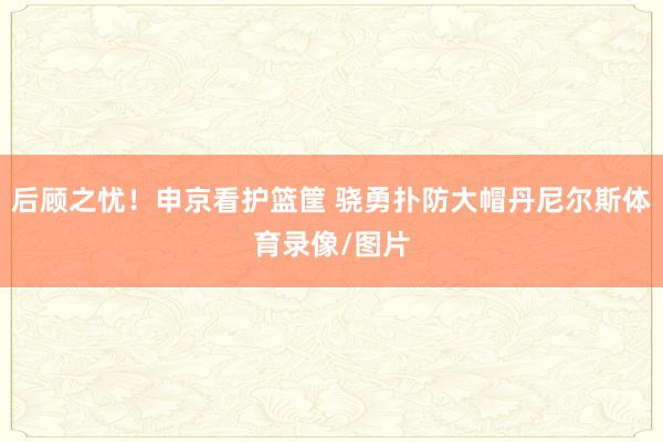 后顾之忧！申京看护篮筐 骁勇扑防大帽丹尼尔斯体育录像/图片