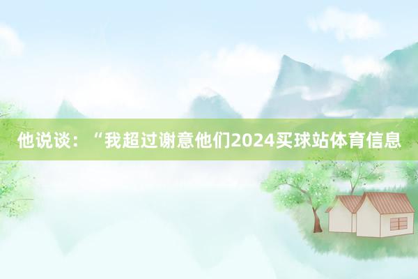他说谈：“我超过谢意他们2024买球站体育信息