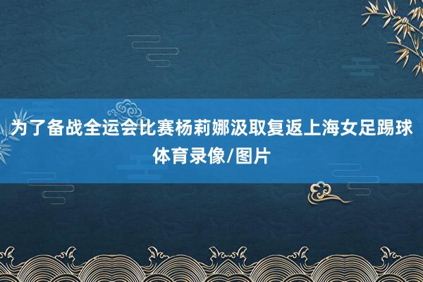 为了备战全运会比赛杨莉娜汲取复返上海女足踢球体育录像/图片