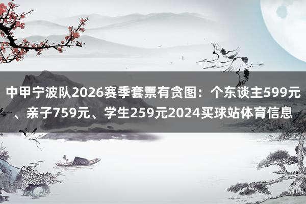 中甲宁波队2026赛季套票有贪图:个东谈主599元、亲子759元、学生259元2024买球站体育信息