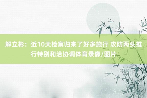 解立彬：近10天检察归来了好多施行 攻防两头推行特别和洽协调体育录像/图片
