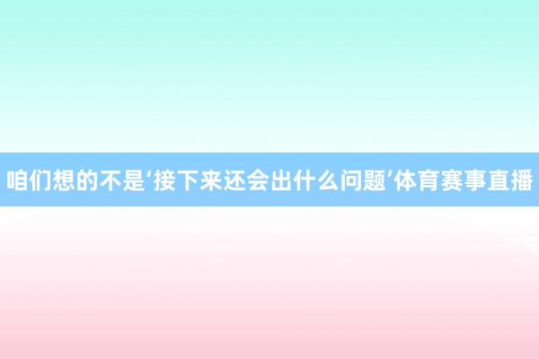 咱们想的不是‘接下来还会出什么问题’体育赛事直播