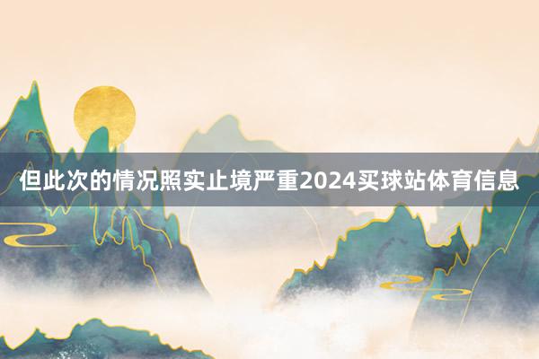 但此次的情况照实止境严重2024买球站体育信息