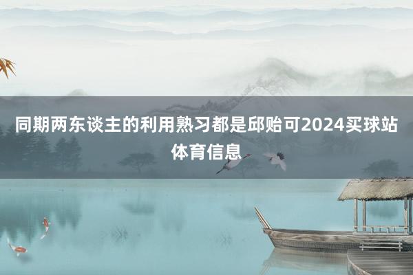 同期两东谈主的利用熟习都是邱贻可2024买球站体育信息