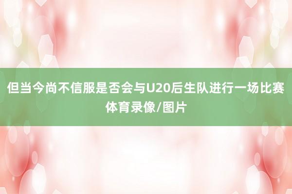 但当今尚不信服是否会与U20后生队进行一场比赛体育录像/图片