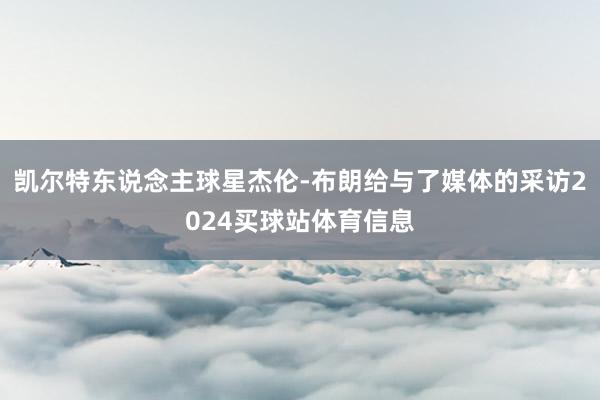 凯尔特东说念主球星杰伦-布朗给与了媒体的采访2024买球站体育信息