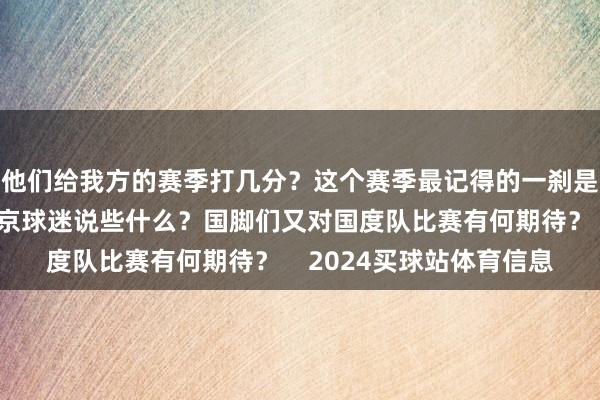 他们给我方的赛季打几分？这个赛季最记得的一刹是？几位球员念念对北京球迷说些什么？国脚们又对国度队比赛有何期待？    2024买球站体育信息