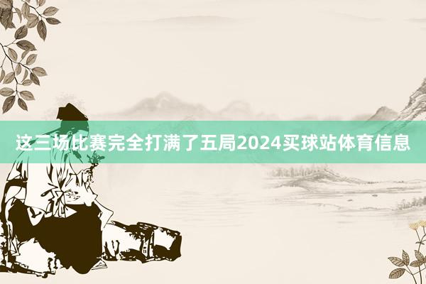 这三场比赛完全打满了五局2024买球站体育信息