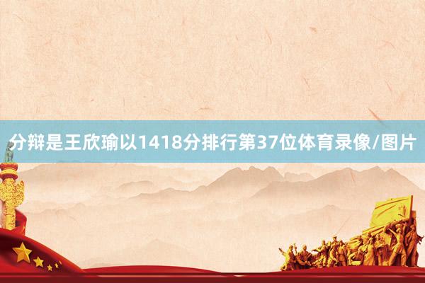 分辩是王欣瑜以1418分排行第37位体育录像/图片